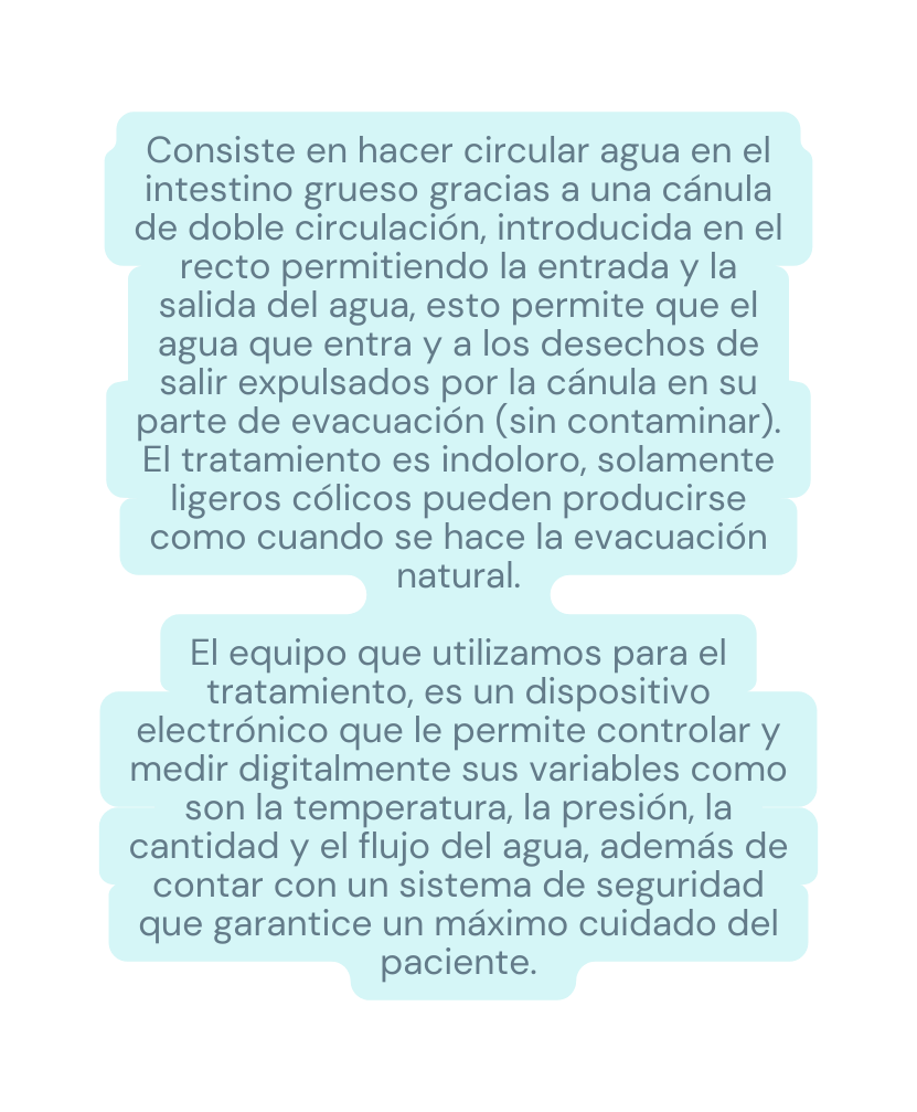 Consiste en hacer circular agua en el intestino grueso gracias a una cánula de doble circulación introducida en el recto permitiendo la entrada y la salida del agua esto permite que el agua que entra y a los desechos de salir expulsados por la cánula en su parte de evacuación sin contaminar El tratamiento es indoloro solamente ligeros cólicos pueden producirse como cuando se hace la evacuación natural El equipo que utilizamos para el tratamiento es un dispositivo electrónico que le permite controlar y medir digitalmente sus variables como son la temperatura la presión la cantidad y el flujo del agua además de contar con un sistema de seguridad que garantice un máximo cuidado del paciente