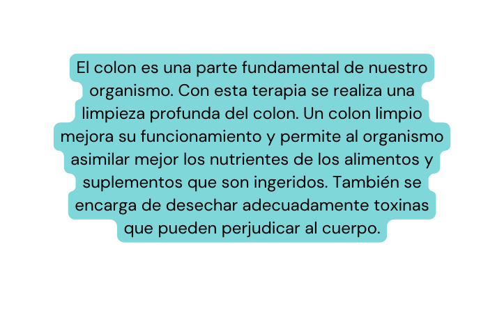 El colon es una parte fundamental de nuestro organismo Con esta terapia se realiza una limpieza profunda del colon Un colon limpio mejora su funcionamiento y permite al organismo asimilar mejor los nutrientes de los alimentos y suplementos que son ingeridos También se encarga de desechar adecuadamente toxinas que pueden perjudicar al cuerpo