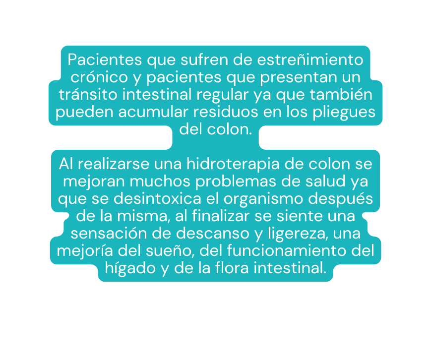 Pacientes que sufren de estreñimiento crónico y pacientes que presentan un tránsito intestinal regular ya que también pueden acumular residuos en los pliegues del colon Al realizarse una hidroterapia de colon se mejoran muchos problemas de salud ya que se desintoxica el organismo después de la misma al finalizar se siente una sensación de descanso y ligereza una mejoría del sueño del funcionamiento del hígado y de la flora intestinal