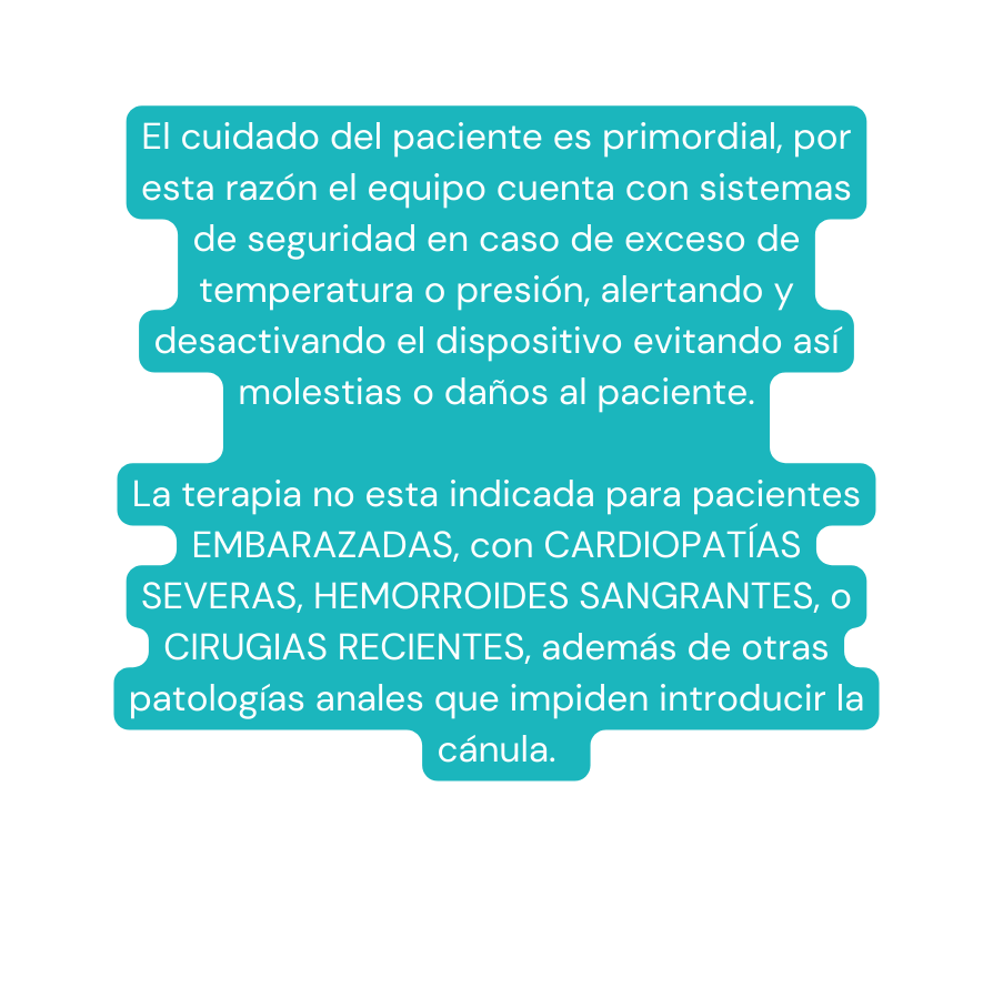 El cuidado del paciente es primordial por esta razón el equipo cuenta con sistemas de seguridad en caso de exceso de temperatura o presión alertando y desactivando el dispositivo evitando así molestias o daños al paciente La terapia no esta indicada para pacientes EMBARAZADAS con CARDIOPATÍAS SEVERAS HEMORROIDES SANGRANTES o CIRUGIAS RECIENTES además de otras patologías anales que impiden introducir la cánula
