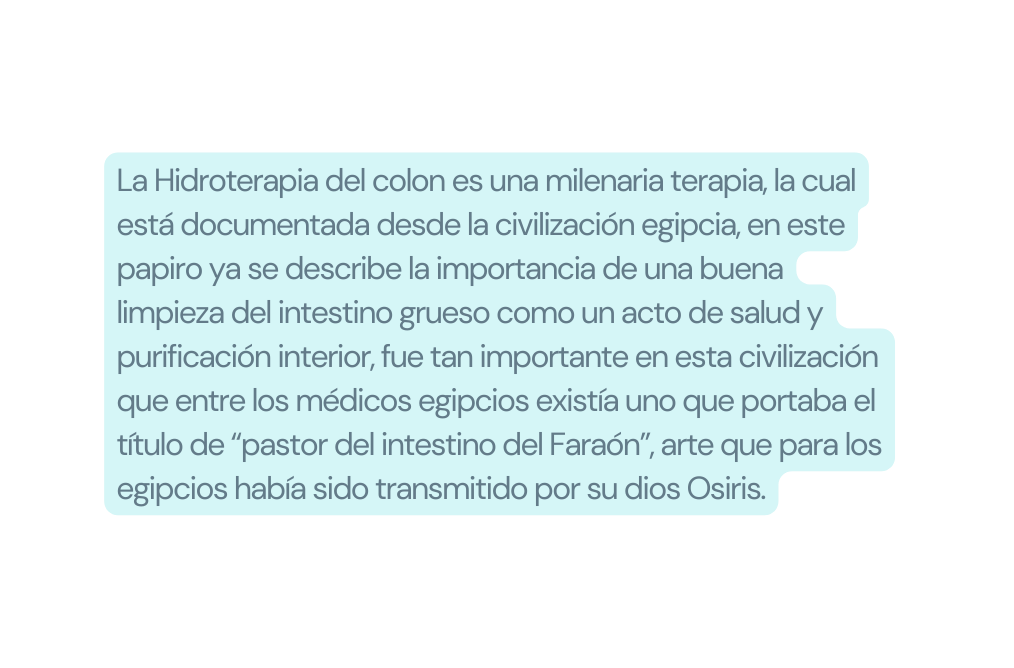 La Hidroterapia del colon es una milenaria terapia la cual está documentada desde la civilización egipcia en este papiro ya se describe la importancia de una buena limpieza del intestino grueso como un acto de salud y purificación interior fue tan importante en esta civilización que entre los médicos egipcios existía uno que portaba el título de pastor del intestino del Faraón arte que para los egipcios había sido transmitido por su dios Osiris